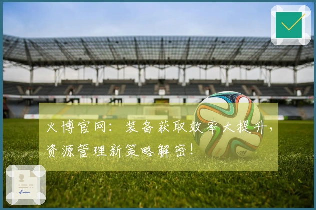 火博官网：装备获取效率大提升，资源管理新策略解密！