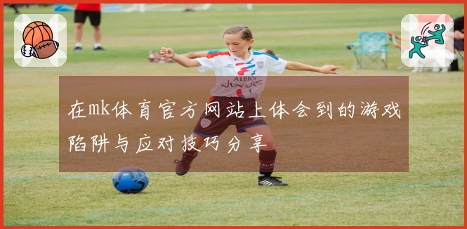 在mk体育官方网站上体会到的游戏陷阱与应对技巧分享