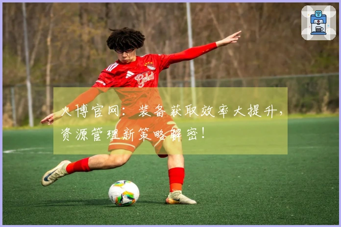 火博官网：装备获取效率大提升，资源管理新策略解密！